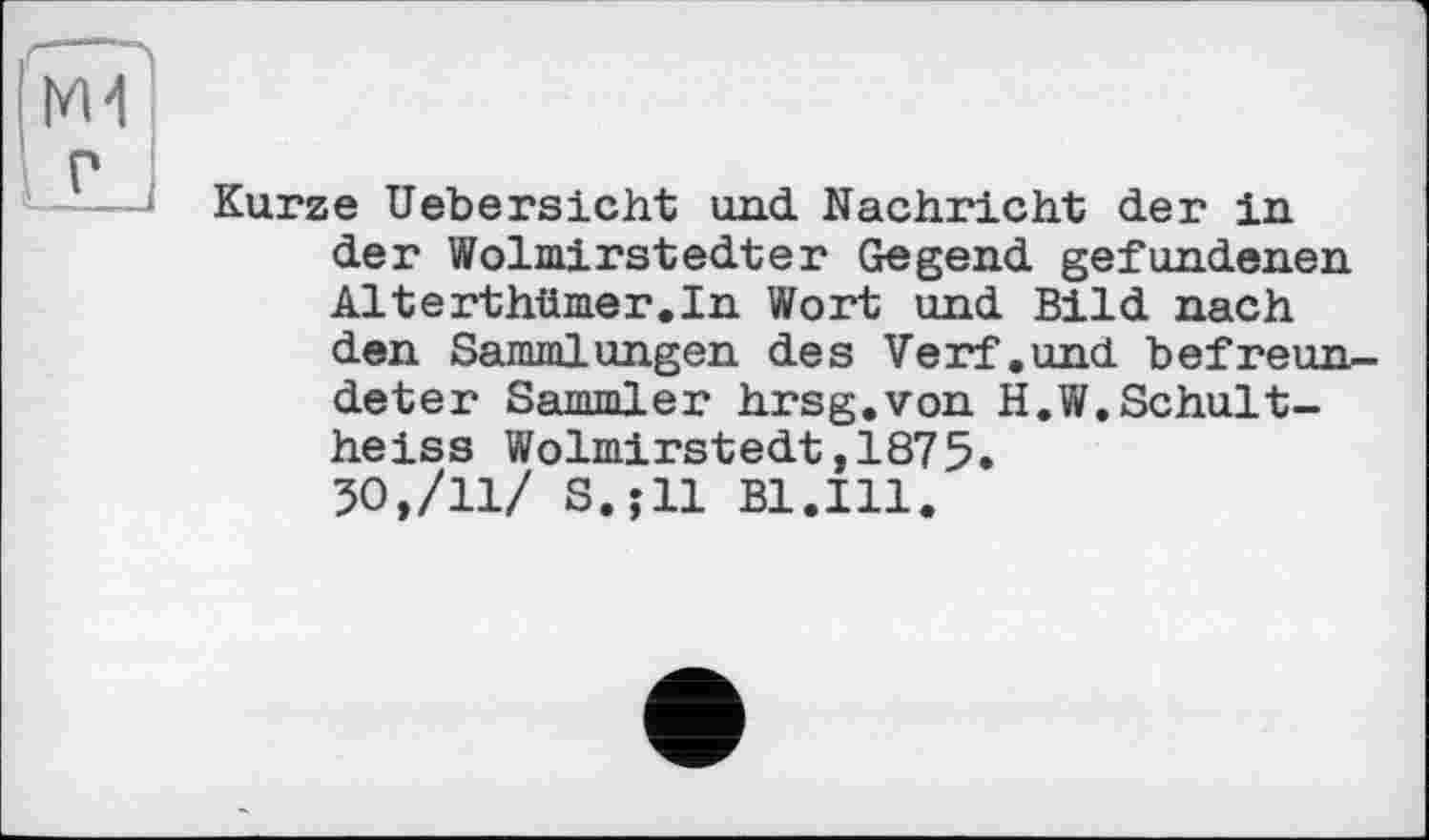 ﻿Г--
М4
р
—— Kurze Hebereicht und Nachricht der in der Wolmirstedter Gegend gefundenen Alterthümer.In Wort und Bild nach den Sammlungen des Verf.und befreundeter Sammler hrsg.von H.W.Schultheiss Wolmirstedt,1875.
50,/11/ S.jll Bl.Ill.